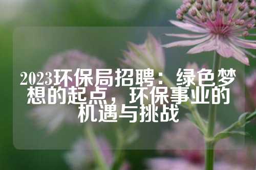 2023环保局招聘：绿色梦想的起点，环保事业的机遇与挑战