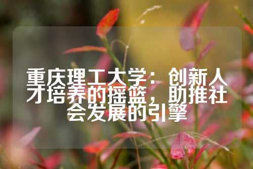 重庆理工大学：创新人才培养的摇篮，助推社会发展的引擎