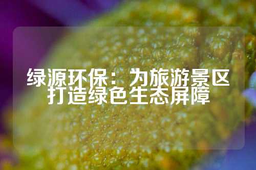 绿源环保：为旅游景区打造绿色生态屏障