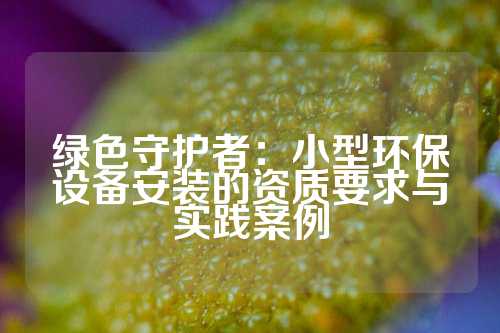 绿色守护者：小型环保设备安装的资质要求与实践案例