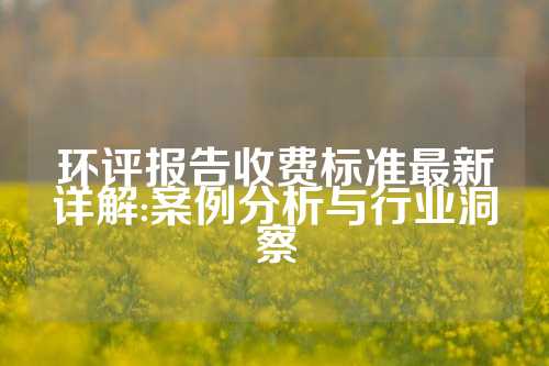 环评报告收费标准最新详解:案例分析与行业洞察