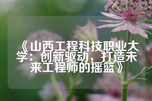 《山西工程科技职业大学：创新驱动，打造未来工程师的摇篮》