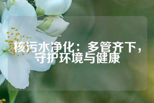 核污水净化：多管齐下，守护环境与健康
