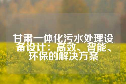 甘肃一体化污水处理设备设计：高效、智能、环保的解决方案