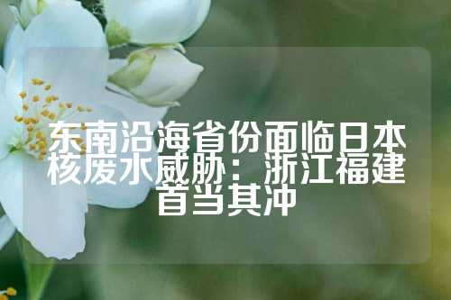东南沿海省份面临日本核废水威胁：浙江福建首当其冲