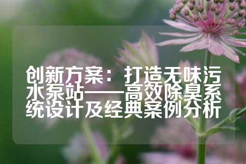 创新方案:打造无味污水泵站——高效除臭系统设计及经典案例分析