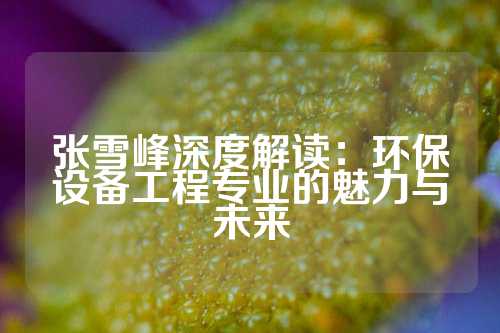 张雪峰深度解读：环保设备工程专业的魅力与未来