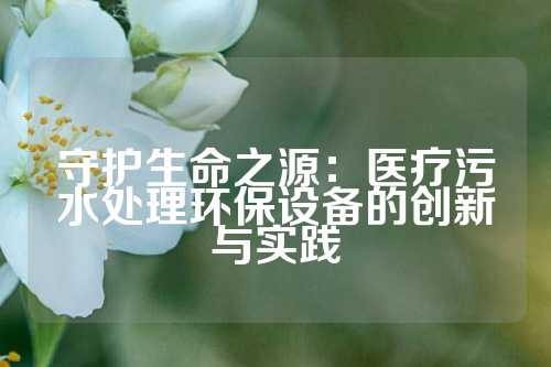 守护生命之源：医疗污水处理环保设备的创新与实践