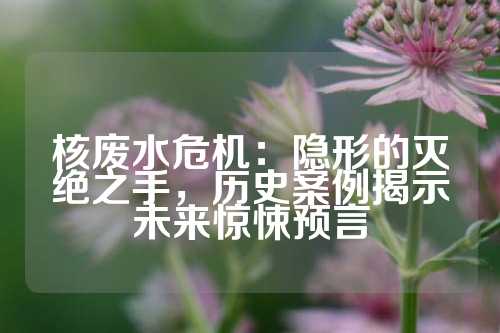 核废水危机：隐形的灭绝之手，历史案例揭示未来惊悚预言
