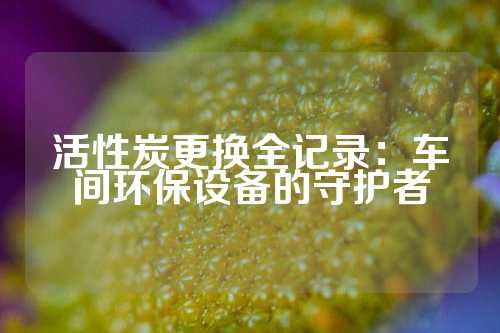 活性炭更换全记录：车间环保设备的守护者