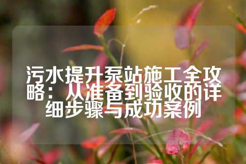 污水提升泵站施工全攻略：从准备到验收的详细步骤与成功案例