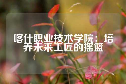 喀什职业技术学院：培养未来工匠的摇篮