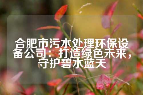 合肥市污水处理环保设备公司：打造绿色未来，守护碧水蓝天