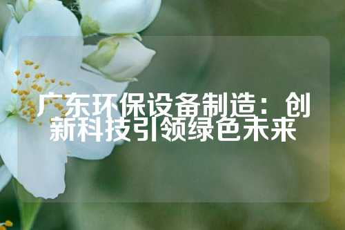 广东环保设备制造:创新科技引领绿色未来