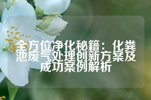 全方位净化秘籍：化粪池废气处理创新方案及成功案例解析