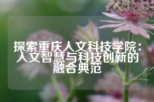 探索重庆人文科技学院：人文智慧与科技创新的融合典范
