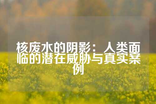 核废水的阴影：人类面临的潜在威胁与真实案例