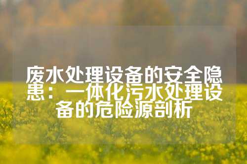 废水处理设备的安全隐患:一体化污水处理设备的危险源剖析