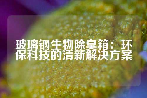 玻璃钢生物除臭箱：环保科技的清新解决方案