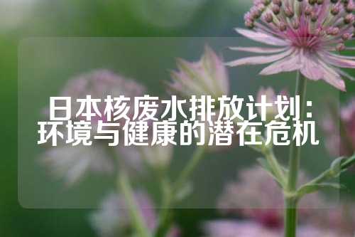 日本核废水排放计划：环境与健康的潜在危机