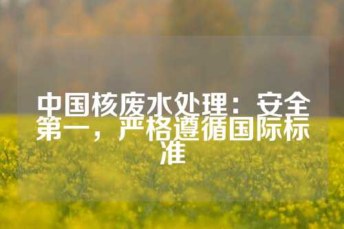 中国核废水处理：安全第一，严格遵循国际标准