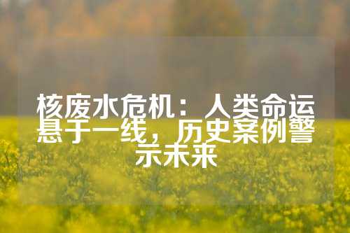 核废水危机：人类命运悬于一线，历史案例警示未来