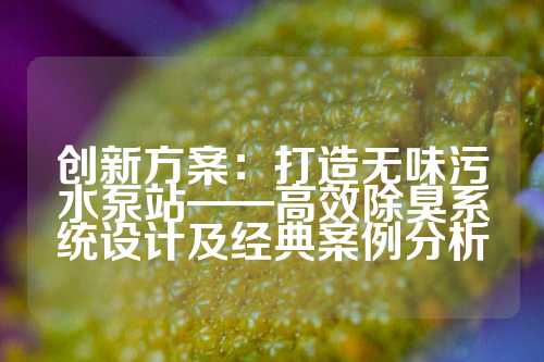 创新方案:打造无味污水泵站——高效除臭系统设计及经典案例分析