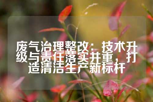 废气治理整改：技术升级与责任落实并重，打造清洁生产新标杆