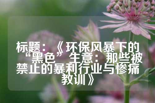 标题：《环保风暴下的“黑色”生意：那些被禁止的暴利行业与惨痛教训》
