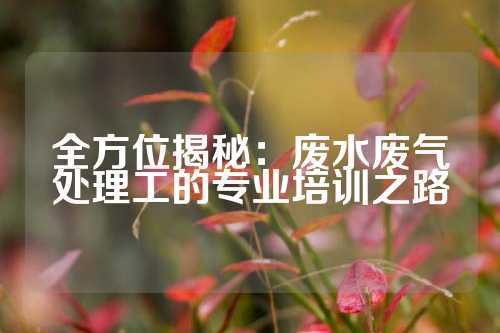 全方位揭秘：废水废气处理工的专业培训之路