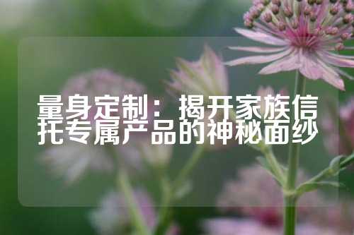 量身定制：揭开家族信托专属产品的神秘面纱