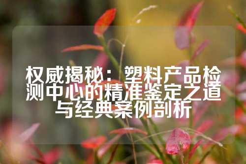 权威揭秘：塑料产品检测中心的精准鉴定之道与经典案例剖析
