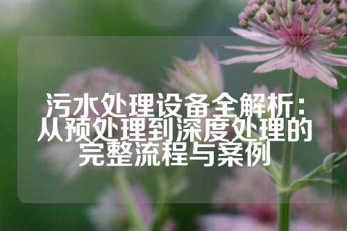 污水处理设备全解析:从预处理到深度处理的完整流程与案例