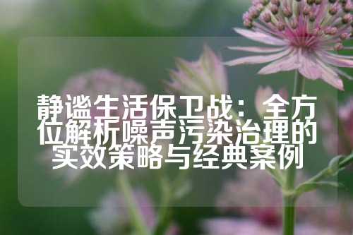 静谧生活保卫战：全方位解析噪声污染治理的实效策略与经典案例
