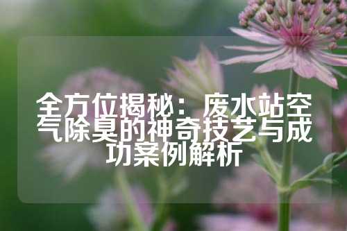 全方位揭秘：废水站空气除臭的神奇技艺与成功案例解析