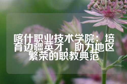 喀什职业技术学院：培育边疆英才，助力地区繁荣的职教典范
