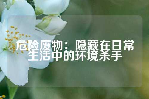 危险废物：隐藏在日常生活中的环境杀手