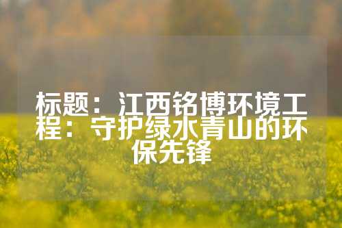 标题：江西铭博环境工程：守护绿水青山的环保先锋