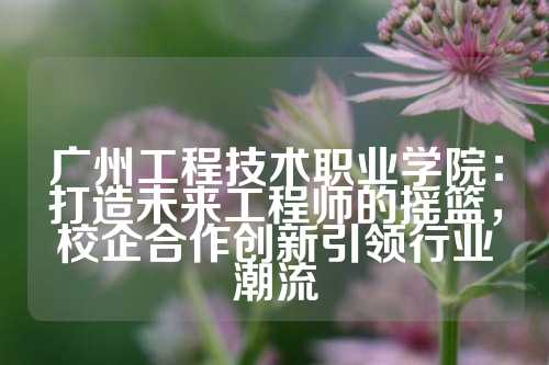 广州工程技术职业学院：打造未来工程师的摇篮，校企合作创新引领行业潮流