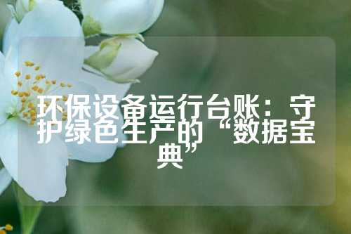 环保设备运行台账：守护绿色生产的“数据宝典”